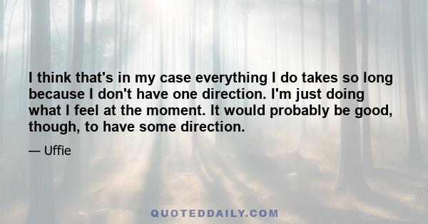 I think that's in my case everything I do takes so long because I don't have one direction. I'm just doing what I feel at the moment. It would probably be good, though, to have some direction.