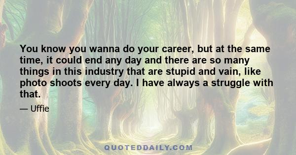 You know you wanna do your career, but at the same time, it could end any day and there are so many things in this industry that are stupid and vain, like photo shoots every day. I have always a struggle with that.