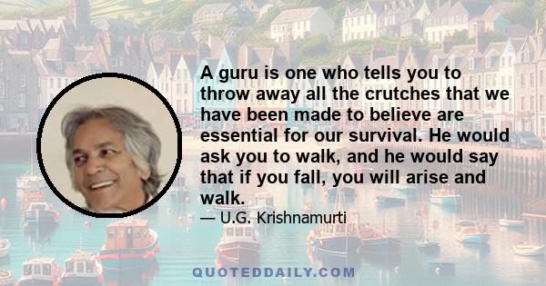 A guru is one who tells you to throw away all the crutches that we have been made to believe are essential for our survival. He would ask you to walk, and he would say that if you fall, you will arise and walk.