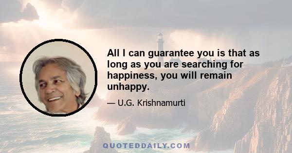 All I can guarantee you is that as long as you are searching for happiness, you will remain unhappy.