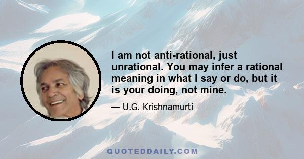 I am not anti-rational, just unrational. You may infer a rational meaning in what I say or do, but it is your doing, not mine.