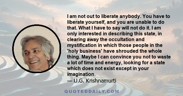 I am not out to liberate anybody. You have to liberate yourself, and you are unable to do that. What I have to say will not do it. I am only interested in describing this state, in clearing away the occultation and