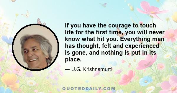 If you have the courage to touch life for the first time, you will never know what hit you. Everything man has thought, felt and experienced is gone, and nothing is put in its place.