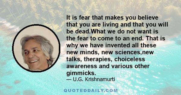 It is fear that makes you believe that you are living and that you will be dead.What we do not want is the fear to come to an end. That is why we have invented all these new minds, new sciences,new talks, therapies,