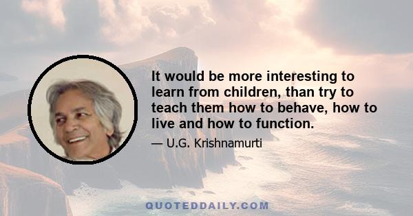 It would be more interesting to learn from children, than try to teach them how to behave, how to live and how to function.