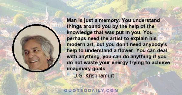 Man is just a memory. You understand things around you by the help of the knowledge that was put in you. You perhaps need the artist to explain his modern art, but you don't need anybody's help to understand a flower.