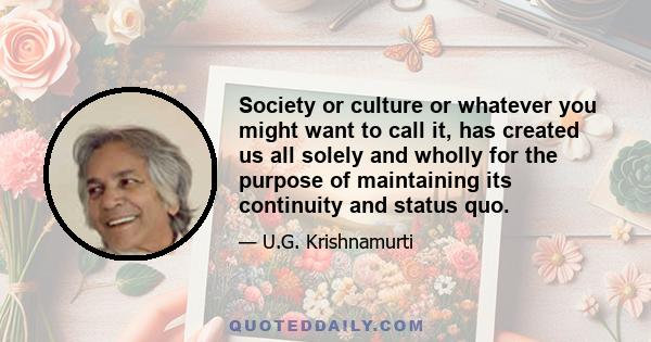 Society or culture or whatever you might want to call it, has created us all solely and wholly for the purpose of maintaining its continuity and status quo.