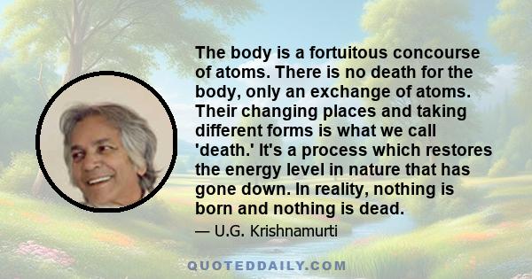 The body is a fortuitous concourse of atoms. There is no death for the body, only an exchange of atoms. Their changing places and taking different forms is what we call 'death.' It's a process which restores the energy