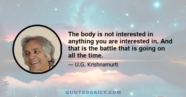 The body is not interested in anything you are interested in. And that is the battle that is going on all the time.