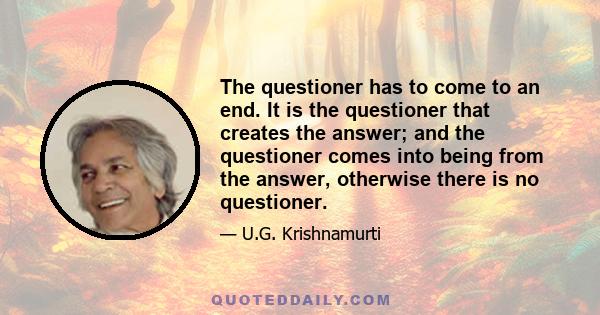 The questioner has to come to an end. It is the questioner that creates the answer; and the questioner comes into being from the answer, otherwise there is no questioner.