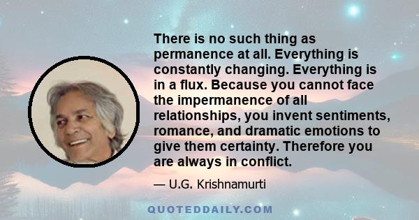 There is no such thing as permanence at all. Everything is constantly changing. Everything is in a flux. Because you cannot face the impermanence of all relationships, you invent sentiments, romance, and dramatic