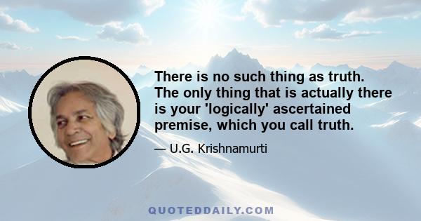 There is no such thing as truth. The only thing that is actually there is your 'logically' ascertained premise, which you call truth.