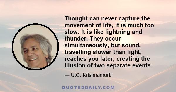 Thought can never capture the movement of life, it is much too slow. It is like lightning and thunder. They occur simultaneously, but sound, travelling slower than light, reaches you later, creating the illusion of two