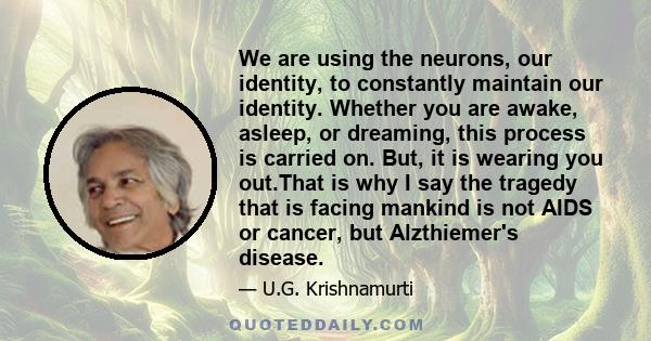 We are using the neurons, our identity, to constantly maintain our identity. Whether you are awake, asleep, or dreaming, this process is carried on. But, it is wearing you out.That is why I say the tragedy that is