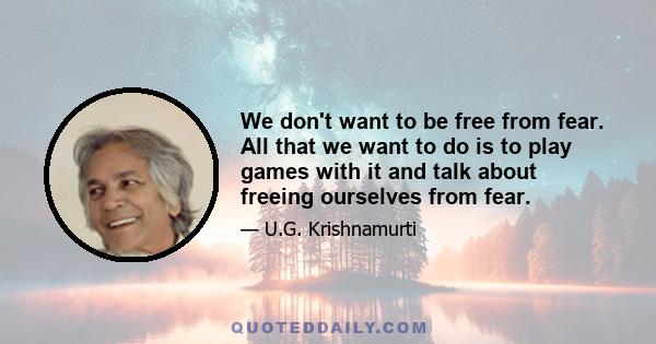 We don't want to be free from fear. All that we want to do is to play games with it and talk about freeing ourselves from fear.