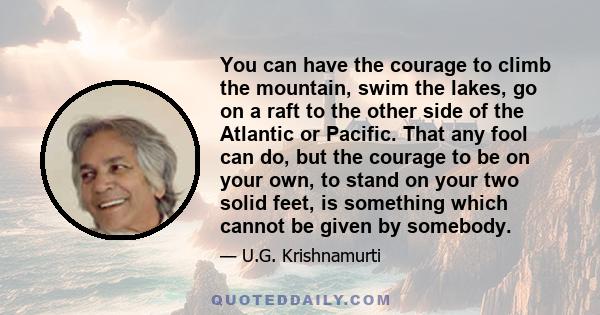 You can have the courage to climb the mountain, swim the lakes, go on a raft to the other side of the Atlantic or Pacific. That any fool can do, but the courage to be on your own, to stand on your two solid feet, is