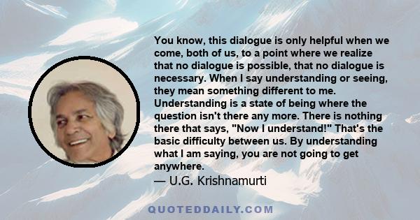 You know, this dialogue is only helpful when we come, both of us, to a point where we realize that no dialogue is possible, that no dialogue is necessary. When I say understanding or seeing, they mean something