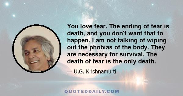 You love fear. The ending of fear is death, and you don't want that to happen. I am not talking of wiping out the phobias of the body. They are necessary for survival. The death of fear is the only death.