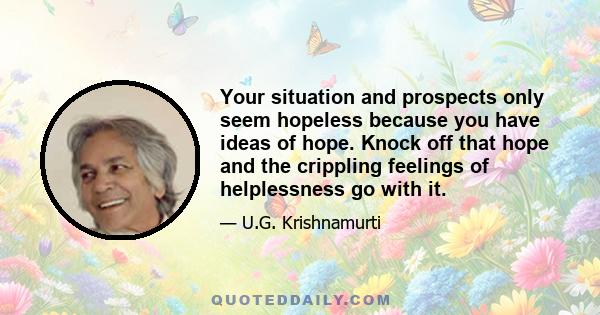 Your situation and prospects only seem hopeless because you have ideas of hope. Knock off that hope and the crippling feelings of helplessness go with it.