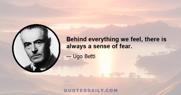 Behind everything we feel, there is always a sense of fear.