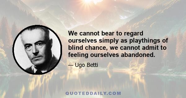 We cannot bear to regard ourselves simply as playthings of blind chance, we cannot admit to feeling ourselves abandoned.