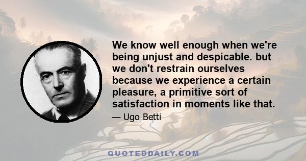 We know well enough when we're being unjust and despicable. but we don't restrain ourselves because we experience a certain pleasure, a primitive sort of satisfaction in moments like that.