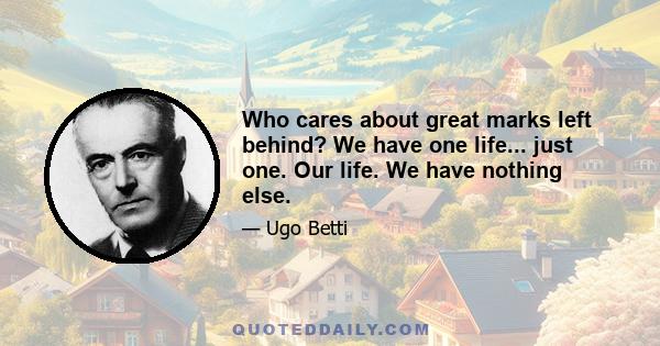 Who cares about great marks left behind? We have one life... just one. Our life. We have nothing else.