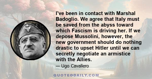 I've been in contact with Marshal Badoglio. We agree that Italy must be saved from the abyss toward which Fascism is driving her. If we depose Mussolini, however, the new government should do nothing drastic to upset