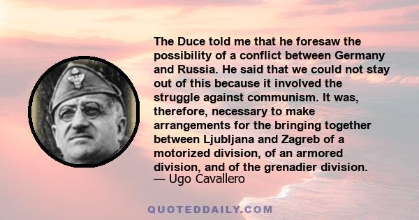 The Duce told me that he foresaw the possibility of a conflict between Germany and Russia. He said that we could not stay out of this because it involved the struggle against communism. It was, therefore, necessary to