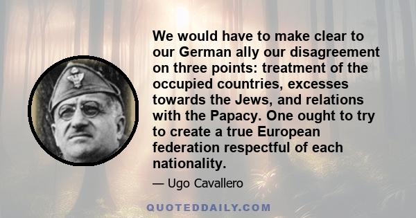 We would have to make clear to our German ally our disagreement on three points: treatment of the occupied countries, excesses towards the Jews, and relations with the Papacy. One ought to try to create a true European