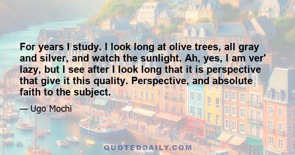 For years I study. I look long at olive trees, all gray and silver, and watch the sunlight. Ah, yes, I am ver' lazy, but I see after I look long that it is perspective that give it this quality. Perspective, and