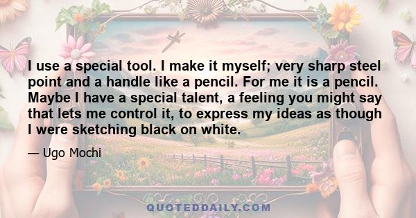 I use a special tool. I make it myself; very sharp steel point and a handle like a pencil. For me it is a pencil. Maybe I have a special talent, a feeling you might say that lets me control it, to express my ideas as