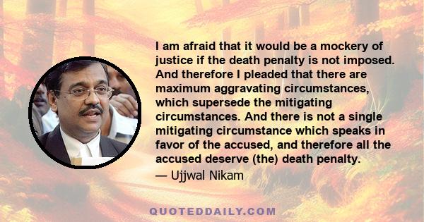 I am afraid that it would be a mockery of justice if the death penalty is not imposed. And therefore I pleaded that there are maximum aggravating circumstances, which supersede the mitigating circumstances. And there is 