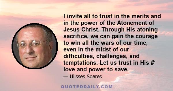 I invite all to trust in the merits and in the power of the Atonement of Jesus Christ. Through His atoning sacrifice, we can gain the courage to win all the wars of our time, even in the midst of our difficulties,