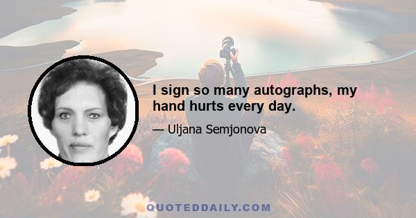 I sign so many autographs, my hand hurts every day.