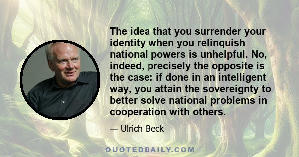 The idea that you surrender your identity when you relinquish national powers is unhelpful. No, indeed, precisely the opposite is the case: if done in an intelligent way, you attain the sovereignty to better solve