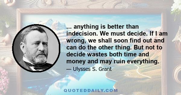 ... anything is better than indecision. We must decide. If I am wrong, we shall soon find out and can do the other thing. But not to decide wastes both time and money and may ruin everything.