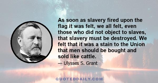 As soon as slavery fired upon the flag it was felt, we all felt, even those who did not object to slaves, that slavery must be destroyed. We felt that it was a stain to the Union that men should be bought and sold like