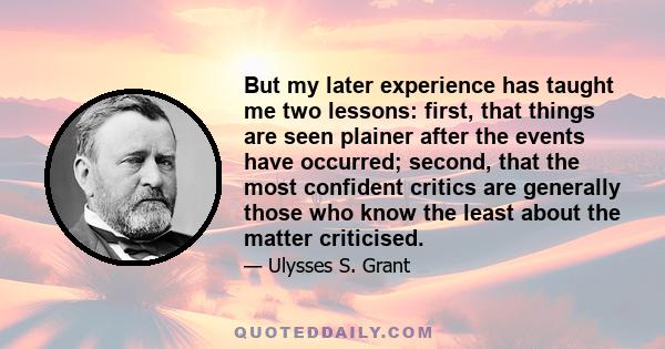 But my later experience has taught me two lessons: first, that things are seen plainer after the events have occurred; second, that the most confident critics are generally those who know the least about the matter