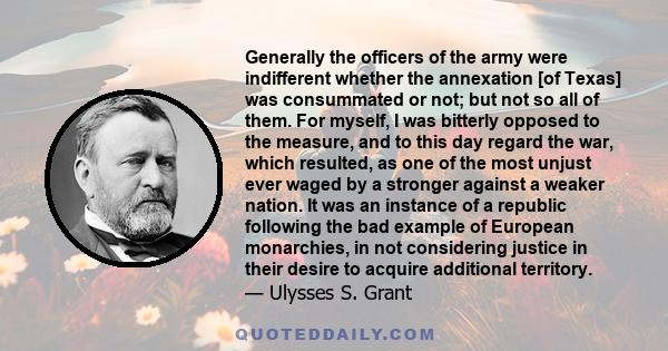 Generally the officers of the army were indifferent whether the annexation [of Texas] was consummated or not; but not so all of them. For myself, I was bitterly opposed to the measure, and to this day regard the war,