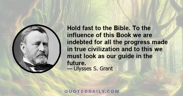 Hold fast to the Bible. To the influence of this Book we are indebted for all the progress made in true civilization and to this we must look as our guide in the future.