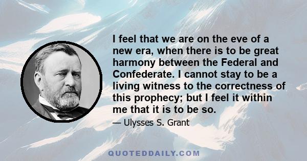 I feel that we are on the eve of a new era, when there is to be great harmony between the Federal and Confederate. I cannot stay to be a living witness to the correctness of this prophecy; but I feel it within me that