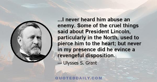 ...I never heard him abuse an enemy. Some of the cruel things said about President Lincoln, particularly in the North, used to pierce him to the heart; but never in my presence did he evince a revengeful disposition.