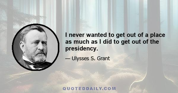 I never wanted to get out of a place as much as I did to get out of the presidency.