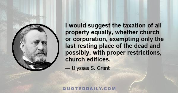 I would suggest the taxation of all property equally, whether church or corporation, exempting only the last resting place of the dead and possibly, with proper restrictions, church edifices.