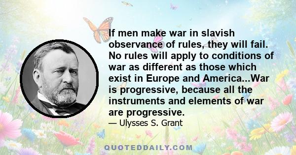 If men make war in slavish observance of rules, they will fail. No rules will apply to conditions of war as different as those which exist in Europe and America...War is progressive, because all the instruments and