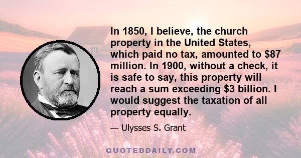 In 1850, I believe, the church property in the United States, which paid no tax, amounted to $87 million. In 1900, without a check, it is safe to say, this property will reach a sum exceeding $3 billion. I would suggest 