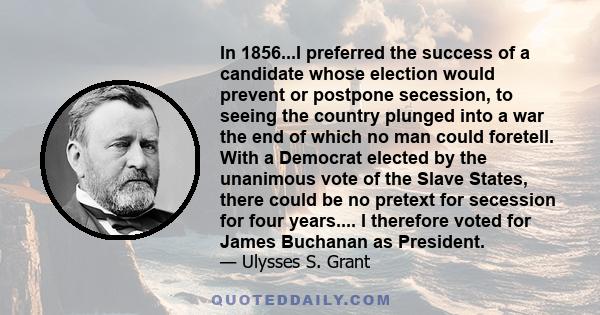 In 1856...I preferred the success of a candidate whose election would prevent or postpone secession, to seeing the country plunged into a war the end of which no man could foretell. With a Democrat elected by the