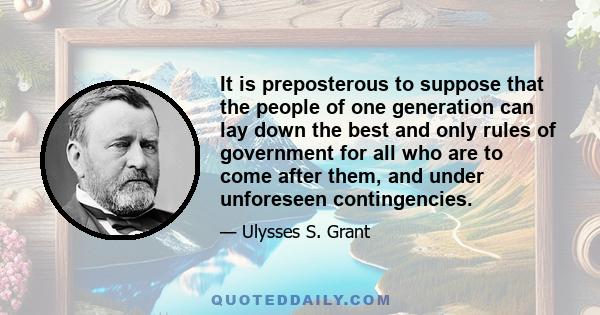 It is preposterous to suppose that the people of one generation can lay down the best and only rules of government for all who are to come after them, and under unforeseen contingencies.