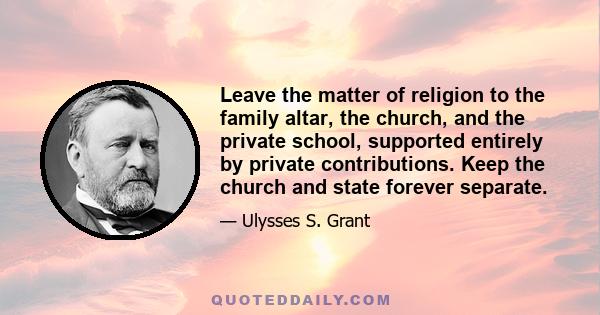 Leave the matter of religion to the family altar, the church, and the private school, supported entirely by private contributions. Keep the church and state forever separate.